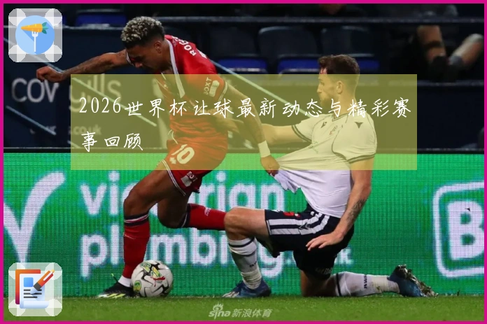 2026世界杯让球最新动态与精彩赛事回顾