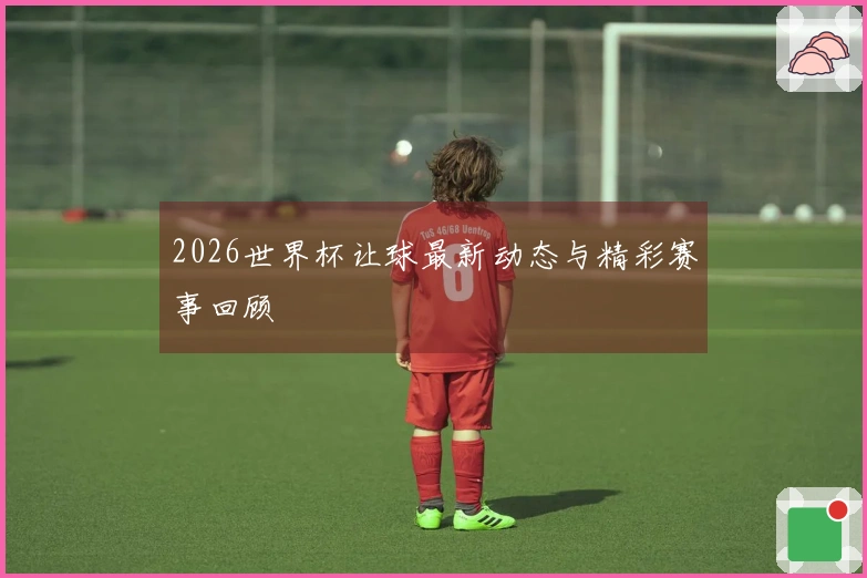 2026世界杯让球最新动态与精彩赛事回顾